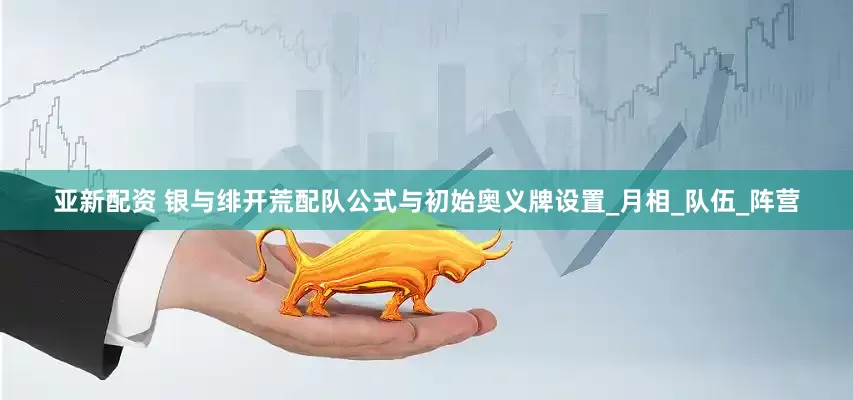 亚新配资 银与绯开荒配队公式与初始奥义牌设置_月相_队伍_阵营