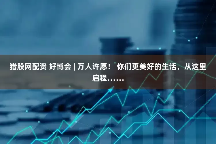 猎股网配资 好博会 | 万人许愿！ 你们更美好的生活，从这里启程……
