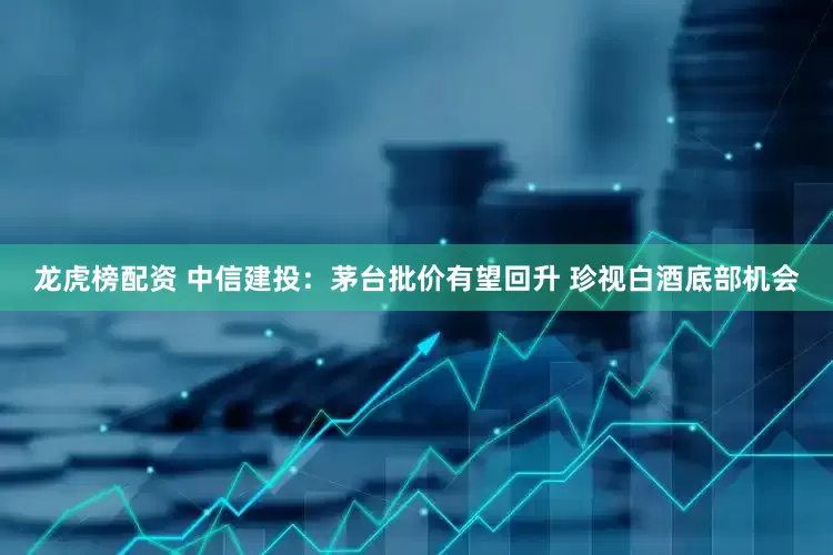 龙虎榜配资 中信建投：茅台批价有望回升 珍视白酒底部机会