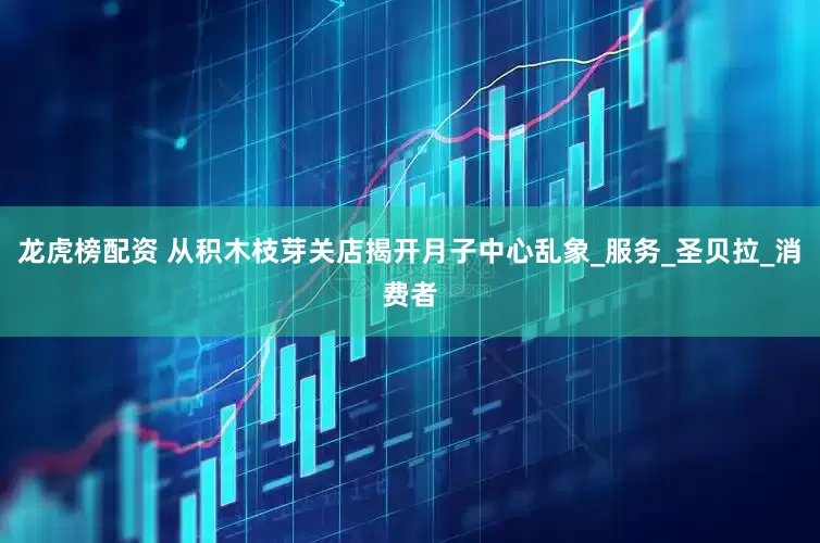 龙虎榜配资 从积木枝芽关店揭开月子中心乱象_服务_圣贝拉_消费者