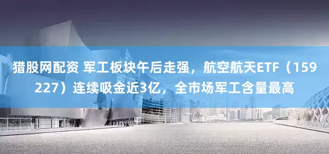 猎股网配资 军工板块午后走强，航空航天ETF（159227）连续吸金近3亿，全市场军工含量最高