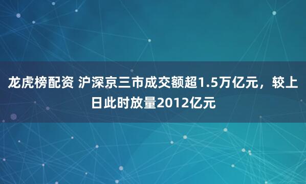 龙虎榜配资 沪深京三市成交额超1.5万亿元，较上日此时放量2012亿元
