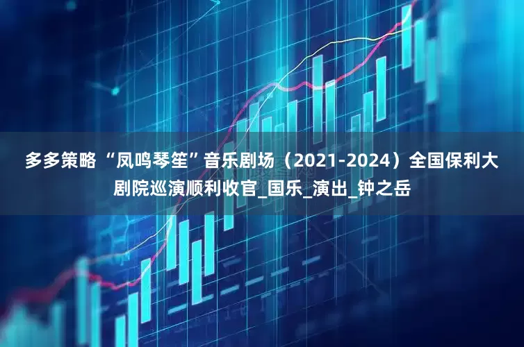 多多策略 “凤鸣琴笙”音乐剧场（2021-2024）全国保利大剧院巡演顺利收官_国乐_演出_钟之岳