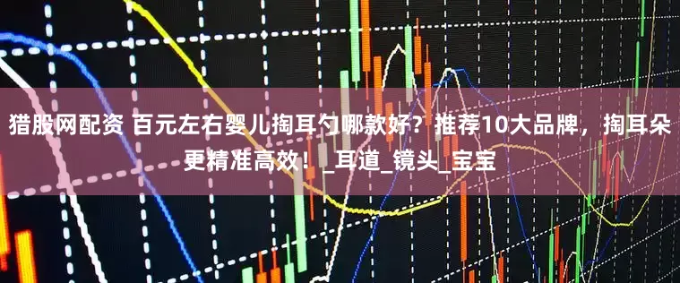 猎股网配资 百元左右婴儿掏耳勺哪款好？推荐10大品牌，掏耳朵更精准高效！_耳道_镜头_宝宝