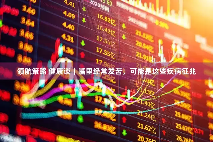 领航策略 健康谈｜嘴里经常发苦，可能是这些疾病征兆
