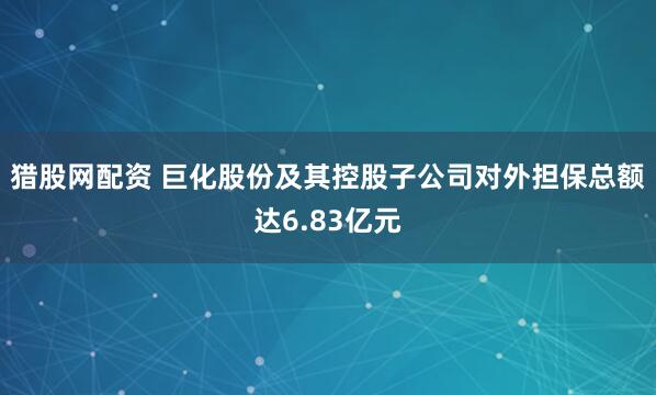 猎股网配资 巨化股份及其控股子公司对外担保总额达6.83亿元