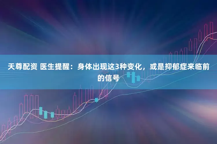 天尊配资 医生提醒：身体出现这3种变化，或是抑郁症来临前的信号