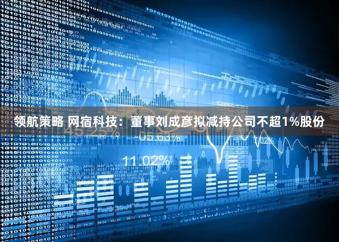 领航策略 网宿科技：董事刘成彦拟减持公司不超1%股份