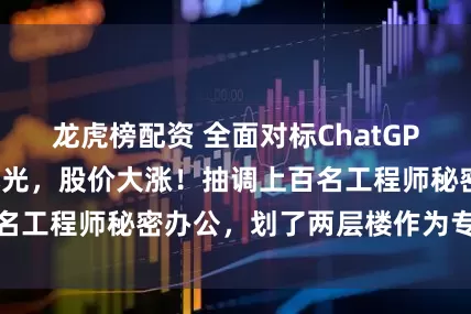 龙虎榜配资 全面对标ChatGPT，阿里大动作曝光，股价大涨！抽调上百名工程师秘密办公，划了两层楼作为专属区域
