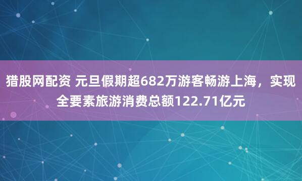 猎股网配资 元旦假期超682万游客畅游上海，实现全要素旅游消费总额122.71亿元