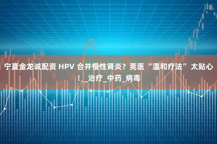 宁夏金龙诚配资 HPV 合并慢性肾炎？莞医 “温和疗法” 太贴心！_治疗_中药_病毒