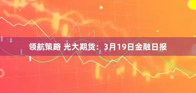 领航策略 光大期货：3月19日金融日报