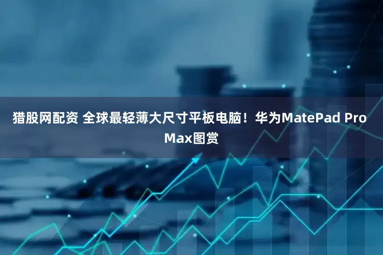 猎股网配资 全球最轻薄大尺寸平板电脑！华为MatePad Pro Max图赏